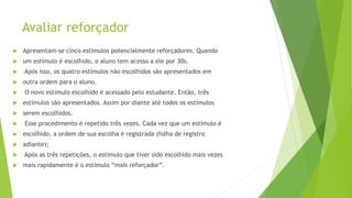 Avaliar reforçador
 Apresentam-se cinco estímulos potencialmente reforçadores. Quando
 um estímulo é escolhido, o aluno tem acesso a ele por 30s.
 Após isso, os quatro estímulos não escolhidos são apresentados em
 outra ordem para o aluno.
 O novo estímulo escolhido é acessado pelo estudante. Então, três
 estímulos são apresentados. Assim por diante até todos os estímulos
 serem escolhidos.
 Esse procedimento é repetido três vezes. Cada vez que um estímulo é
 escolhido, a ordem de sua escolha é registrada (folha de registro
 adiante);
 Após as três repetições, o estímulo que tiver sido escolhido mais vezes
 mais rapidamente é o estímulo “mais reforçador”.
 