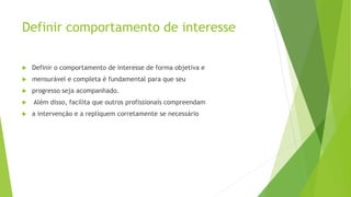 Definir comportamento de interesse
 Definir o comportamento de interesse de forma objetiva e
 mensurável e completa é fundamental para que seu
 progresso seja acompanhado.
 Além disso, facilita que outros profissionais compreendam
 a intervenção e a repliquem corretamente se necessário
 