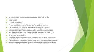  Os Passos indicam geralmente duas características dos
 programas:
 O nível de ajuda;
 A quantidade de estímulos (ou de tempo) no ensino.
 Geralmente, um Passo é considerado cumprido quando a
 criança desempenha em duas sessões seguidas com mais de
 90% de acertos em cada sessão (ou em uma sessão com 100%
 de acertos sem ajuda).
 Passos cumpridos permitem o avanço a Passos mais complexos.
 Passos podem retornar a níveis anteriores (mais simples), caso a
 criança desempenhe com quedas em duas sessões consecutivas
 