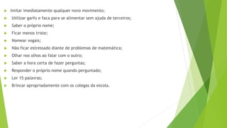  Imitar imediatamente qualquer novo movimento;
 Utilizar garfo e faca para se alimentar sem ajuda de terceiros;
 Saber o próprio nome;
 Ficar menos triste;
 Nomear vogais;
 Não ficar estressado diante de problemas de matemática;
 Olhar nos olhos ao falar com o outro;
 Saber a hora certa de fazer perguntas;
 Responder o próprio nome quando perguntado;
 Ler 15 palavras;
 Brincar apropriadamente com os colegas da escola.
 