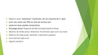  Objetivo atual: Selecionar 3 estímulos, de um conjunto de 3, após
 ouvir seu nome com 90% ou mais de acertos sem
 ajuda em duas sessões consecutivas
 Estratégia Atual: Programa de Discriminação Auditivo-Visual
 Objetivo de médio prazo: Selecionar 10 estímulos após ouvir seu nome
 Objetivo de longo prazo: Aprender a selecionar qualquer
 novo estímulo após ouvir
 alguém nomeá-lo
 