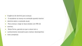  Exigência de domínio para avançar.
 O estudante só avança no conteúdo quando mostrar
 domínio sobre o conteúdo atual;
 Para avançar, exige-se duas sessões com 90% de
 acertos;
 Dessa forma, garante-se que o aluno tem o
 conhecimento necessário para realizar desempenhos
 mais complexos
 