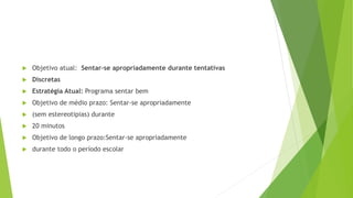  Objetivo atual: Sentar-se apropriadamente durante tentativas
 Discretas
 Estratégia Atual: Programa sentar bem
 Objetivo de médio prazo: Sentar-se apropriadamente
 (sem estereotipias) durante
 20 minutos
 Objetivo de longo prazo:Sentar-se apropriadamente
 durante todo o período escolar
 