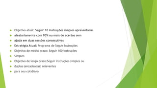  Objetivo atual: Seguir 10 instruções simples apresentadas
 aleatoriamente com 90% ou mais de acertos sem
 ajuda em duas sessões consecutivas
 Estratégia Atual: Programa de Seguir Instruções
 Objetivo de médio prazo: Seguir 100 instruções
 Simples
 Objetivo de longo prazo:Seguir instruções simples ou
 duplas (encadeadas) relevantes
 para seu cotidiano
 