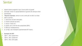 Sentar
 objetivo deste programa é que o aluno sente-se quando
 solicitado. Sentar-se apropriadamente é garantia de atenção e bom
 aprendizado.
 Resposta esperada: sentar-se com os dois pés no chão e as mãos
 sobre as pernas.
 1. Selecionar um bom reforçador;
 2. Chamar atenção do aluno;
 3. Instruir “sente-se”;
 4. Ajudar com o nível de dica apropriado (OCP);
 5. Reforçar imediatamente;
 6. Corrigir, caso necessário (apresentando IET maior);
 Exemplos de OCP:
 OCP 1 – Dica: ajuda física
 OCP 2 – Dica: ajuda leve
 OCP 3 – Dica: sem ajuda
 