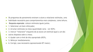  Os programas de pareamento ensinam o aluno a relacionar estímulos, uma
 habilidade necessária para comportamentos mais complexos, como leitura.
 Resposta esperada: colocar estímulos iguais juntos.
 1. Selecionar um bom reforçador;
 2. Arrumar estímulos na mesa (quantidade varia – ver OCP);
 3. Instruir “relacione” enquanto dá ao aluno um estímulo igual a um dos
 outros dispostos sobre a mesa;
 4. Ajudar com o nível de dica apropriado (OCP);
 5. Reforçar imediatamente;
 6. Corrigir, caso necessário (apresentando IET maior);
 
