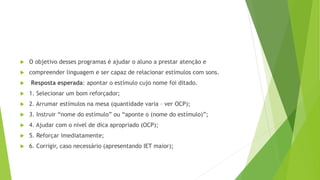  O objetivo desses programas é ajudar o aluno a prestar atenção e
 compreender linguagem e ser capaz de relacionar estímulos com sons.
 Resposta esperada: apontar o estímulo cujo nome foi ditado.
 1. Selecionar um bom reforçador;
 2. Arrumar estímulos na mesa (quantidade varia – ver OCP);
 3. Instruir “nome do estímulo” ou “aponte o (nome do estímulo)”;
 4. Ajudar com o nível de dica apropriado (OCP);
 5. Reforçar imediatamente;
 6. Corrigir, caso necessário (apresentando IET maior);
 