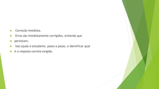  Correção imediata.
 Erros são imediatamente corrigidos, evitando que
 persistam;
 Isso ajuda o estudante, passo a passo, a identificar qual
 é a resposta correta exigida.
 