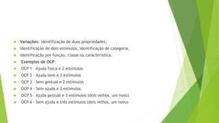  Variações: identificação de duas propriedades,
 identificação de dois estímulos, identificação de categoria,
 identificação por função, classe ou característica.
 Exemplos de OCP:
 OCP 1 – Ajuda física e 2 estímulos
 OCP 2 – Ajuda leve e 2 estímulos
 OCP 3 – Sem gestual e 2 estímulos
 OCP 4 – Sem ajuda e 2 estímulos
 OCP 5 – Ajuda gestual e 3 estímulos (dois velhos, um novo)
 OCP 6 – Sem ajuda e três estímulos (dois velhos, um novo)
 