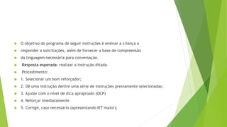  O objetivo do programa de seguir instruções é ensinar a criança a
 responder a solicitações, além de fornecer a base de compreensão
 da linguagem necessária para conversação.
 Resposta esperada: realizar a instrução ditada.
 Procedimento:
 1. Selecionar um bom reforçador;
 2. Dê uma instrução dentre uma série de instruções previamente selecionadas;
 3. Ajudar com o nível de dica apropriado (OCP)
 4. Reforçar imediatamente
 5. Corrigir, caso necessário (apresentando IET maior);
 