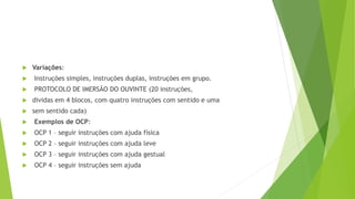  Variações:
 Instruções simples, instruções duplas, instruções em grupo.
 PROTOCOLO DE IMERSÃO DO OUVINTE (20 instruções,
 dividas em 4 blocos, com quatro instruções com sentido e uma
 sem sentido cada)
 Exemplos de OCP:
 OCP 1 – seguir instruções com ajuda física
 OCP 2 – seguir instruções com ajuda leve
 OCP 3 – seguir instruções com ajuda gestual
 OCP 4 – seguir instruções sem ajuda
 