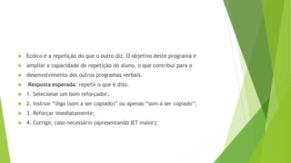  Ecóico é a repetição do que o outro diz. O objetivo deste programa é
 ampliar a capacidade de repetição do aluno, o que contribui para o
 desenvolvimento dos outros programas verbais.
 Resposta esperada: repetir o que é dito.
 1. Selecionar um bom reforçador;
 2. Instruir “diga (som a ser copiado)” ou apenas “som a ser copiado”;
 3. Reforçar imediatamente;
 4. Corrigir, caso necessário (apresentando IET maior);
 