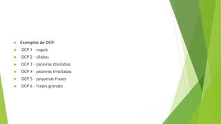  Exemplos de OCP:
 OCP 1 – vogais
 OCP 2 – sílabas
 OCP 3 – palavras dissílabas
 OCP 4 – palavras trissílabas
 OCP 5 – pequenas frases
 OCP 6 – frases grandes
 