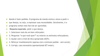  Mando é fazer pedidos. O programa de mando ensina o aluno a pedir o
 que deseja, ou seja, a expressar suas necessidades. Geralmente, é o
 programa verbal mais fácil de ser aprendido.
 Resposta esperada: pedir o que deseja.
 1. Selecionar mais de um bom reforçador;
 2. Perguntar “o que você quer?” ou mostrar os estímulos reforçadores;
 3. Ajudar com o nível de dica apropriado (OCP);
 4. Reforçar imediatamente (apenas com o estímulo pedido – sem social);
 5. Corrigir, caso necessário (apresentando IET maior);
 