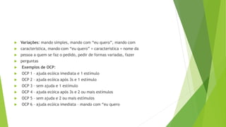  Variações: mando simples, mando com “eu quero”, mando com
 característica, mando com “eu quero” + característica + nome da
 pessoa a quem se faz o pedido, pedir de formas variadas, fazer
 perguntas
 Exemplos de OCP:
 OCP 1 – ajuda ecóica imediata e 1 estímulo
 OCP 2 – ajuda ecóica após 3s e 1 estímulo
 OCP 3 – sem ajuda e 1 estímulo
 OCP 4 – ajuda ecóica após 3s e 2 ou mais estímulos
 OCP 5 – sem ajuda e 2 ou mais estímulos
 OCP 6 – ajuda ecóica imediata – mando com “eu quero
 