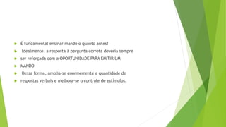  É fundamental ensinar mando o quanto antes!
 Idealmente, a resposta à pergunta correta deveria sempre
 ser reforçada com a OPORTUNIDADE PARA EMITIR UM
 MANDO
 Dessa forma, amplia-se enormemente a quantidade de
 respostas verbais e melhora-se o controle de estímulos.
 