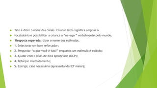  Tato é dizer o nome das coisas. Ensinar tatos significa ampliar o
 vocabulário e possibilitar a criança a “navegar” verbalmente pelo mundo.
 Resposta esperada: dizer o nome dos estímulos.
 1. Selecionar um bom reforçador;
 2. Perguntar “o que você é isto?” enquanto um estímulo é exibido;
 3. Ajudar com o nível de dica apropriado (OCP);
 4. Reforçar imediatamente;
 5. Corrigir, caso necessário (apresentando IET maior);
 