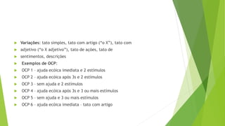  Variações: tato simples, tato com artigo (“o X”), tato com
 adjetivo (“o X adjetivo”), tato de ações, tato de
 sentimentos, descrições
 Exemplos de OCP:
 OCP 1 – ajuda ecóica imediata e 2 estímulos
 OCP 2 – ajuda ecóica após 3s e 2 estímulos
 OCP 3 – sem ajuda e 2 estímulos
 OCP 4 – ajuda ecóica após 3s e 3 ou mais estímulos
 OCP 5 – sem ajuda e 3 ou mais estímulos
 OCP 6 – ajuda ecóica imediata – tato com artigo
 