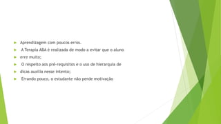  Aprendizagem com poucos erros.
 A Terapia ABA é realizada de modo a evitar que o aluno
 erre muito;
 O respeito aos pré-requisitos e o uso de hierarquia de
 dicas auxilia nesse intento;
 Errando pouco, o estudante não perde motivação
 