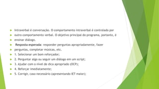  Intraverbal é conversação. O comportamento intraverbal é controlado por
 outro comportamento verbal. O objetivo principal do programa, portanto, é
 ensinar diálogo.
 Resposta esperada: responder perguntas apropriadamente, fazer
 perguntas, completar músicas, etc.
 1. Selecionar um bom reforçador;
 2. Perguntar algo ou seguir um diálogo em um script;
 3. Ajudar com o nível de dica apropriado (OCP);
 4. Reforçar imediatamente;
 5. Corrigir, caso necessário (apresentando IET maior);
 