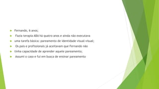  Fernando, 6 anos;
 Fazia terapia ABA há quatro anos e ainda não executava
 uma tarefa básica: pareamento de identidade visual-visual;
 Os pais e profissionais já aceitavam que Fernando não
 tinha capacidade de aprender aquele pareamento;
 Assumi o caso e fui em busca de ensinar pareamento
 