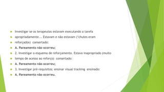  Investigar se os terapeutas estavam executando a tarefa
 apropriadamente... Estavam e não estavam (‘chutes eram
 reforçados) consertado:
 A. Pareamento não ocorreu;
 2. Investigar o esquema de reforçamento. Estava inapropriado (muito
 tempo de acesso ao reforço) consertado:
 A. Pareamento não ocorreu;
 3. Investigar pré-requisitos: ensinar visual tracking ensinado:
 A. Pareamento não ocorreu.
 