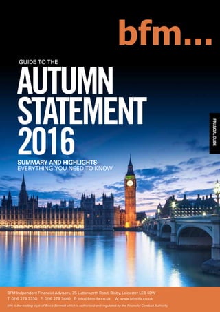 FINANCIALGUIDE
AUTUMN
STATEMENT
2016SUMMARY AND HIGHLIGHTS:
EVERYTHING YOU NEED TO KNOW
GUIDE TO THE
BFM Indpendent Financial Advisers, 35 Lutterworth Road, Blaby, Leicester LE8 4DW
T: 0116 278 3330 F: 0116 278 3440 E: info@bfm-ifa.co.uk W: www.bfm-ifa.co.uk
bfm is the trading style of Bruce Bennett which is authorised and regulated by the Financial Conduct Authority.
 