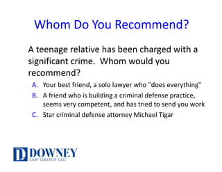 Whom	Do	You	Recommend?
A	teenage	relative	has	been	charged	with	a	
significant	crime.		Whom	would	you	
recommend?
A. Your	best	friend,	a	solo	lawyer	who	"does	everything"
B. A	friend	who	is	building	a	criminal	defense	practice,	
seems	very	competent,	and	has	tried	to	send	you	work
C. Star	criminal	defense	attorney	Michael	Tigar
 