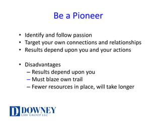 Be	a	Pioneer
• Identify	and	follow	passion
• Target	your	own	connections	and	relationships
• Results	depend	upon	you	and	your	actions
• Disadvantages
– Results	depend	upon	you	
– Must	blaze	own	trail
– Fewer	resources	in	place,	will	take	longer
 