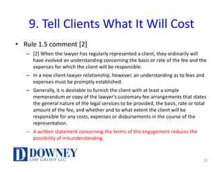 9.	Tell	Clients	What	It	Will	Cost
• Rule	1.5	comment	[2]
– [2]	When	the	lawyer	has	regularly	represented	a	client,	they	ordinarily	will	
have	evolved	an	understanding	concerning	the	basis	or	rate	of	the	fee	and	the	
expenses	for	which	the	client	will	be	responsible.	
– In	a	new	client-lawyer	relationship,	however,	an	understanding	as	to	fees	and	
expenses	must	be	promptly	established.
– Generally,	it	is	desirable	to	furnish	the	client	with	at	least	a	simple	
memorandum	or	copy	of	the	lawyer's	customary	fee	arrangements	that	states	
the	general	nature	of	the	legal	services	to	be	provided,	the	basis,	rate	or	total	
amount	of	the	fee,	and	whether	and	to	what	extent	the	client	will	be	
responsible	for	any	costs,	expenses	or	disbursements	in	the	course	of	the	
representation.	
– A	written	statement	concerning	the	terms	of	the	engagement	reduces	the	
possibility	of	misunderstanding.	
33
 