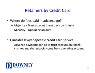 Retainers	by	Credit	Card
• Where	do	fees	paid	in	advance	go?
– Majority	– Trust	account	(must	track	bank	fees)
– Minority	– Operating	account
• Consider	lawyer-specific	credit	card	service
– Advance	payments	can	go	to	trust account,	but	bank	
charges	and	chargebacks	come	from	operating account
37
 