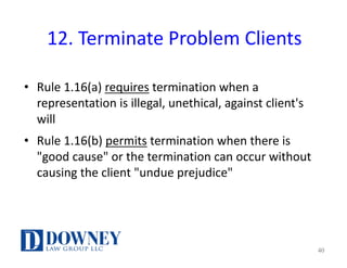 12.	Terminate	Problem	Clients
• Rule	1.16(a)	requires termination	when	a	
representation	is	illegal,	unethical,	against	client's	
will
• Rule	1.16(b)	permits termination	when	there	is	
"good	cause"	or	the	termination	can	occur	without	
causing	the	client	"undue	prejudice"
40
 