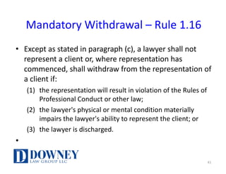Mandatory	Withdrawal	– Rule	1.16
• Except	as	stated	in	paragraph	(c),	a	lawyer	shall	not	
represent	a	client	or,	where	representation	has	
commenced,	shall	withdraw	from	the	representation	of	
a	client	if:
(1) the	representation	will	result	in	violation	of	the	Rules	of	
Professional	Conduct	or	other	law;
(2) the	lawyer's	physical	or	mental	condition	materially	
impairs	the	lawyer's	ability	to	represent	the	client;	or
(3) the	lawyer	is	discharged.
•
41
 