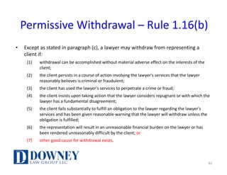 Permissive	Withdrawal	– Rule	1.16(b)
• Except	as	stated	in	paragraph	(c),	a	lawyer	may	withdraw	from	representing	a	
client	if:
(1) withdrawal	can	be	accomplished	without	material	adverse	effect	on	the	interests	of	the	
client;
(2) the	client	persists	in	a	course	of	action	involving	the	lawyer's	services	that	the	lawyer	
reasonably	believes	is	criminal	or	fraudulent;
(3) the	client	has	used	the	lawyer's	services	to	perpetrate	a	crime	or	fraud;
(4) the	client	insists	upon	taking	action	that	the	lawyer	considers	repugnant	or	with	which	the	
lawyer	has	a	fundamental	disagreement;
(5) the	client	fails	substantially	to	fulfill	an	obligation	to	the	lawyer	regarding	the	lawyer's	
services	and	has	been	given	reasonable	warning	that	the	lawyer	will	withdraw	unless	the	
obligation	is	fulfilled;
(6) the	representation	will	result	in	an	unreasonable	financial	burden	on	the	lawyer	or	has	
been	rendered	unreasonably	difficult	by	the	client;	or
(7) other	good	cause	for	withdrawal	exists.
42
 