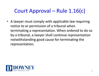 Court	Approval	– Rule	1.16(c)
• A	lawyer	must	comply	with	applicable	law	requiring	
notice	to	or	permission	of	a	tribunal	when	
terminating	a	representation.	When	ordered	to	do	so	
by	a	tribunal,	a	lawyer	shall	continue	representation	
notwithstanding	good	cause	for	terminating	the	
representation.
43
 
