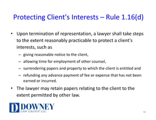 Protecting	Client's	Interests	– Rule	1.16(d)
• Upon	termination	of	representation,	a	lawyer	shall	take	steps	
to	the	extent	reasonably	practicable	to	protect	a	client's	
interests,	such	as	
– giving	reasonable	notice	to	the	client,	
– allowing	time	for	employment	of	other	counsel,	
– surrendering	papers	and	property	to	which	the	client	is	entitled	and	
– refunding	any	advance	payment	of	fee	or	expense	that	has	not	been	
earned	or	incurred.	
• The	lawyer	may	retain	papers	relating	to	the	client	to	the	
extent	permitted	by	other	law.
44
 
