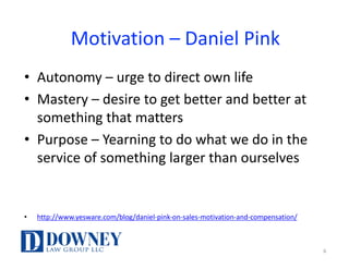 Motivation	– Daniel	Pink
• Autonomy	– urge	to	direct	own	life
• Mastery	– desire	to	get	better	and	better	at	
something	that	matters
• Purpose	– Yearning	to	do	what	we	do	in	the	
service	of	something	larger	than	ourselves
• http://www.yesware.com/blog/daniel-pink-on-sales-motivation-and-compensation/
6
 