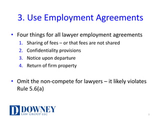 3.	Use	Employment	Agreements
• Four	things	for	all	lawyer	employment	agreements
1. Sharing	of	fees	– or	that	fees	are	not	shared
2. Confidentiality	provisions
3. Notice	upon	departure	
4. Return	of	firm	property
• Omit	the	non-compete	for	lawyers	– it	likely	violates	
Rule	5.6(a)
7
 