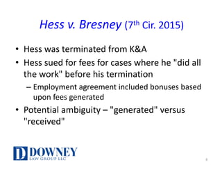 Hess	v. Bresney (7th Cir. 2015)
• Hess	was	terminated	from	K&A
• Hess sued	for	fees	for	cases	where	he	"did	all	
the	work"	before	his	termination
– Employment	agreement included	bonuses	based	
upon	fees	generated
• Potential ambiguity	– "generated"	versus	
"received"
8
 