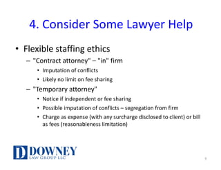 4.	Consider	Some	Lawyer	Help
• Flexible	staffing	ethics
– "Contract	attorney"	– "in"	firm
• Imputation	of	conflicts
• Likely	no	limit	on	fee	sharing
– "Temporary	attorney"
• Notice	if	independent	or	fee	sharing
• Possible	imputation	of	conflicts	– segregation	from	firm
• Charge	as	expense	(with	any	surcharge	disclosed	to	client)	or	bill	
as	fees	(reasonableness	limitation)
9
 