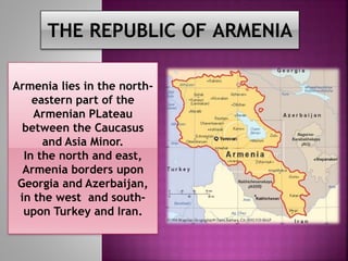 THE REPUBLIC OF ARMENIA
Armenia lies in the north-
eastern part of the
Armenian PLateau
between the Caucasus
and Asia Minor.
In the north and east,
Armenia borders upon
Georgia and Azerbaijan,
in the west and south-
upon Turkey and Iran.
 