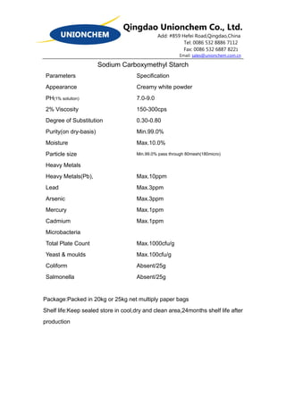 Qingdao Unionchem Co., Ltd.
Add: #859 Hefei Road,Qingdao,China
Tel: 0086 532 8886 7112
Fax: 0086 532 6887 8221
Email: sales@unionchem.com.cn
Sodium Carboxymethyl Starch
Parameters
Appearance
PH(1% solution)
2% Viscosity
Degree of Substitution
Purity(on dry-basis)
Moisture
Particle size
Heavy Metals
Heavy Metals(Pb),
Lead
Arsenic
Mercury
Cadmium
Microbacteria
Total Plate Count
Yeast & moulds
Coliform
Salmonella
Specification
Creamy white powder
7.0-9.0
150-300cps
0.30-0.80
Min.99.0%
Max.10.0%
Min.99.0% pass through 80mesh(180micro)
Max.10ppm
Max.3ppm
Max.3ppm
Max.1ppm
Max.1ppm
Max.1000cfu/g
Max.100cfu/g
Absent/25g
Absent/25g
Package:Packed in 20kg or 25kg net multiply paper bags
Shelf life:Keep sealed store in cool,dry and clean area,24months shelf life after
production
 