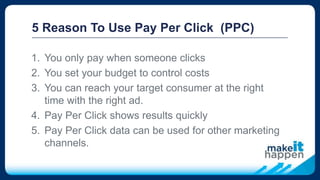 5 Reason To Use Pay Per Click (PPC)
1. You only pay when someone clicks
2. You set your budget to control costs
3. You can reach your target consumer at the right
time with the right ad.
4. Pay Per Click shows results quickly
5. Pay Per Click data can be used for other marketing
channels.
 