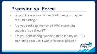 Precision vs. Force
• Do you know your cost per lead from your pay per
click marketing?
• Are you spending money on PPC marketing
because “you should?”
• Are you considering spending more money on PPC
marketing because it works for other people?
 