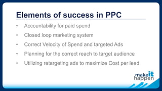 Elements of success in PPC
• Accountability for paid spend
• Closed loop marketing system
• Correct Velocity of Spend and targeted Ads
• Planning for the correct reach to target audience
• Utilizing retargeting ads to maximize Cost per lead
 