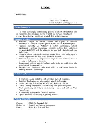 1
RESUME
D.DATTENDRA
Mobile: +91-9154116674
E-mail: dattu.dattendra06@gmail.com
Career Objective :
To obtain a challenging and rewarding position in network administration with
an organization this recognizes my true potential and provides me sufficient
avenues for professional growth and technical skills and competencies.
Summary of skills :
 Passionate, diligent and focused engineer with 4+years of cumulative
experience as a Network Engineer/System Admin/Desktop Support Engineer.
 Technical knowledge & Proficiency in system administration, network
maintenance, Hardware maintenance, operating systems like, windows(All
versions) &MS-DOS and the willingness to learn and effectively apply new
technologies.
 Analytical thinker, consistently resolving ongoing issues, often called upon to
consult on problems that have eluded resolution by others.
 Extensive exposure to a comprehensive range of team activities, thrive on
working in challenging environment.
 Demonstrated problem analysis/Resolution skills, ability to troubleshoot, solve
problems quickly & completely.
 Excellent client management skills innate ability to build strong, lasting and
mutually beneficial relationships.
Technical Skills :
 Network processing, centralized and distributive network connection.
 Installing, Configuring and administrating network technologies.
 Ample knowledge in Windows XP/2000/2007 Server/2012 Server.
 Active Directory management, NTFS Security, disk quota management.
 Well understanding of Bridging and Switching concepts and LAN & WAN
Technologies.
 IP Addressing and subnetting , Routing concepts.
 System formatting re-installing of operating systems.
Working Experience:
Company : Shirdi Sai Electricals.,Ltd
Designation : Network and Systems administrator
Period : Form Nov 2011 to till date
 
