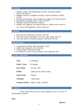 2
Job profile:
1. Upgrades, Installs and troubleshooting networks, networking hardware
devices and software’s
2. Maintains inventory of equipment and parts as well as documents of vendor
activities
3. Develops and documents system standards for computers and network devices
4. Recommend and schedule repairs to the LAN/WAN
5. Monitoring the network-attached computers
6. Installing and configuring new hardware/software. (Update system as soon as
new version of OS application software comes out.)
Education:
 B.S.C from Sri Venkateswara University with 50%
 M.P.C from Board of intermadaite ,Sri vasavi junior college with 58%
 S.S.C from Board of Secondary Education z.p.h.School with 64%
Skill Set Details:
 Communicating, Writing skills and maintain reports
 Flexible with willingness to work and learn
 Quick perception and problem solving
 Can effectively work in a team environment and in individual tasks.
Personal Information:
Name : D. Dattendra
Father’s Name : D. Ramaiah
Date of Birth : 20th June, 1992
Hobbies : playing games, listening music.
Marital status : Married
Nationality : Indian-Hindu
Languages Known : English, Telugu, and Hindi.
Declaration:
I hereby declare that the above written particulars are true to the best of
my knowledge and belief.
Place:
Signature
 