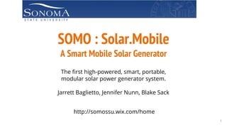 SOMO : Solar.Mobile
A Smart Mobile Solar Generator
The first high-powered, smart, portable,
modular solar power generator system.
Jarrett Baglietto, Jennifer Nunn, Blake Sack
http://somossu.wix.com/home
1
 