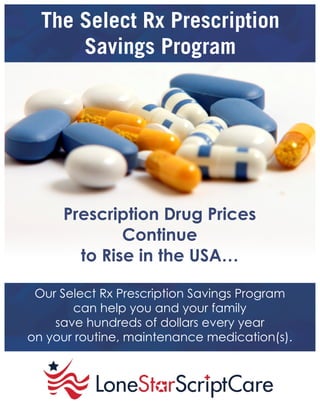 The Select Rx Prescription
Savings Program
Prescription Drug Prices
Continue
to Rise in the USA…
Our Select Rx Prescription Savings Program
can help you and your family
save hundreds of dollars every year
on your routine, maintenance medication(s).
 