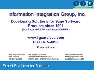 Expert Solutions for Business
Information Integration Group, Inc.
Presentation by:
Alec Baghdasaryan ERP Product Specialist alec@iigservices.com
Bob Sosbee Senior Implementation Analyst bobs@iigservices.com
Janice Haywood Channel Sales and Marketing Manager janice@iigservices.com
Developing Solutions for Sage Software
Products since 1991
(For Sage 100 ERP and Sage 500 ERP)
www.iigservices.com
(877) 475-4092
 